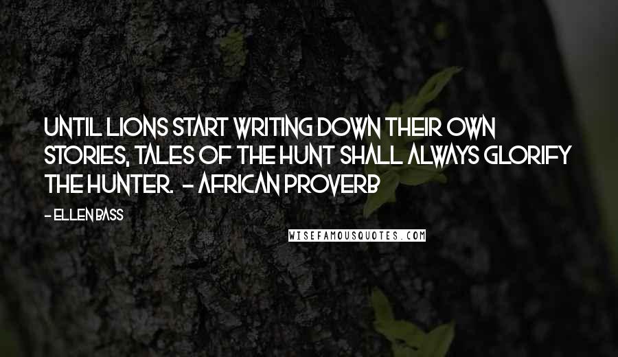 Ellen Bass Quotes: Until lions start writing down their own stories, tales of the hunt shall always glorify the hunter. - AFRICAN PROVERB