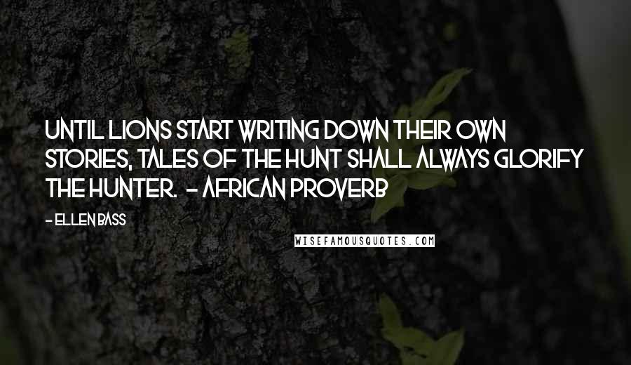 Ellen Bass Quotes: Until lions start writing down their own stories, tales of the hunt shall always glorify the hunter.  - AFRICAN PROVERB