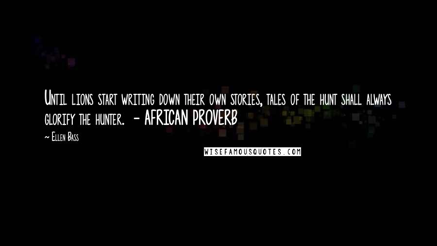 Ellen Bass Quotes: Until lions start writing down their own stories, tales of the hunt shall always glorify the hunter. - AFRICAN PROVERB