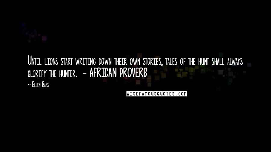 Ellen Bass Quotes: Until lions start writing down their own stories, tales of the hunt shall always glorify the hunter.  - AFRICAN PROVERB