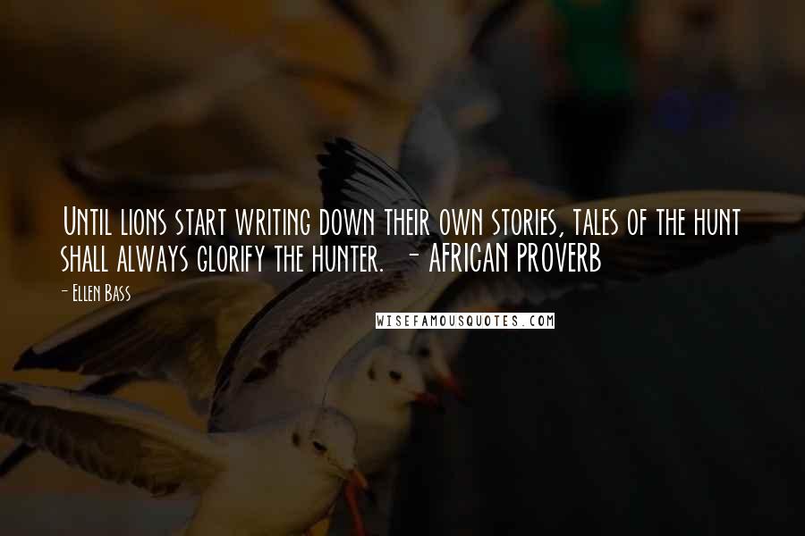 Ellen Bass Quotes: Until lions start writing down their own stories, tales of the hunt shall always glorify the hunter.  - AFRICAN PROVERB