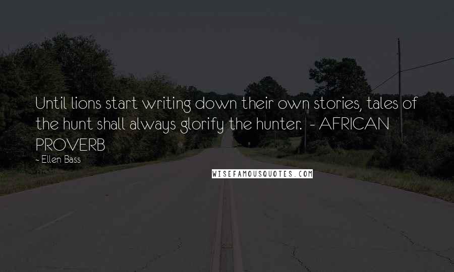 Ellen Bass Quotes: Until lions start writing down their own stories, tales of the hunt shall always glorify the hunter.  - AFRICAN PROVERB