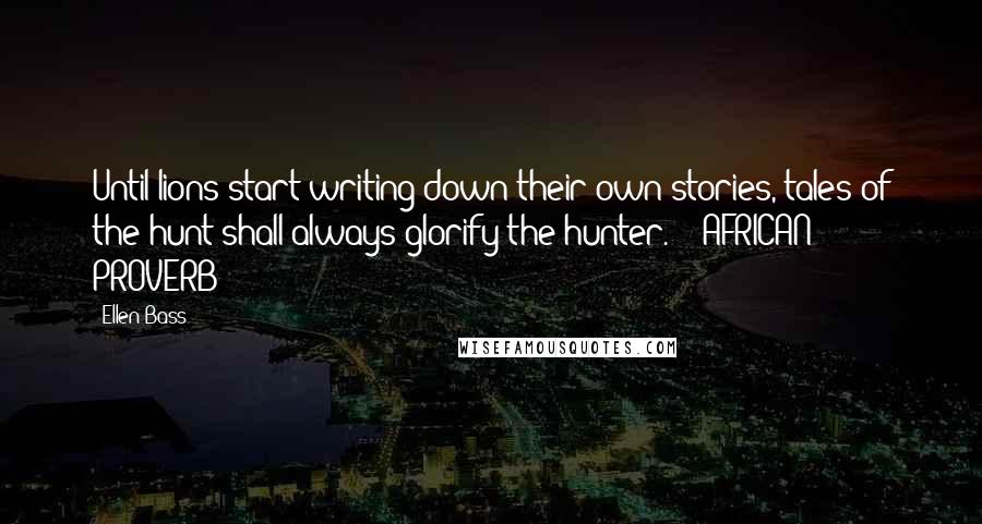 Ellen Bass Quotes: Until lions start writing down their own stories, tales of the hunt shall always glorify the hunter.  - AFRICAN PROVERB