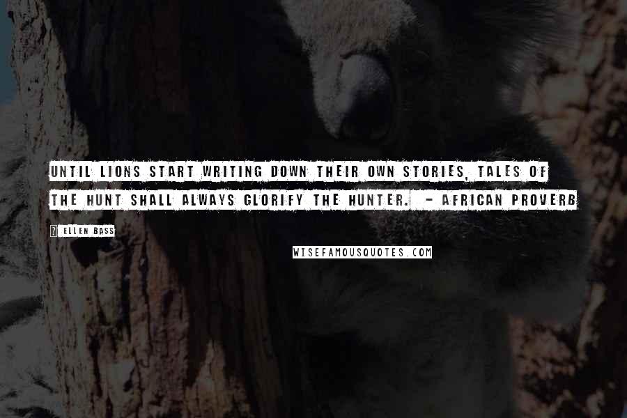 Ellen Bass Quotes: Until lions start writing down their own stories, tales of the hunt shall always glorify the hunter.  - AFRICAN PROVERB