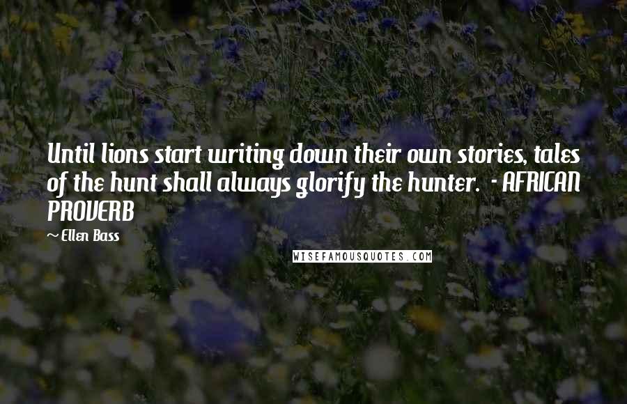 Ellen Bass Quotes: Until lions start writing down their own stories, tales of the hunt shall always glorify the hunter. - AFRICAN PROVERB