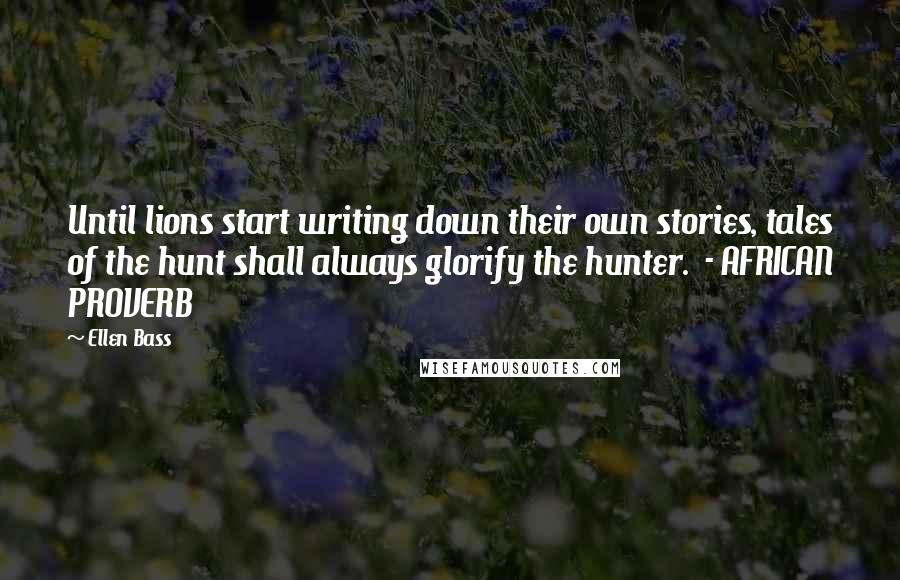 Ellen Bass Quotes: Until lions start writing down their own stories, tales of the hunt shall always glorify the hunter.  - AFRICAN PROVERB