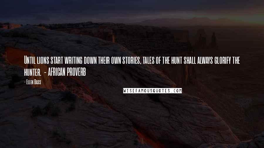 Ellen Bass Quotes: Until lions start writing down their own stories, tales of the hunt shall always glorify the hunter. - AFRICAN PROVERB