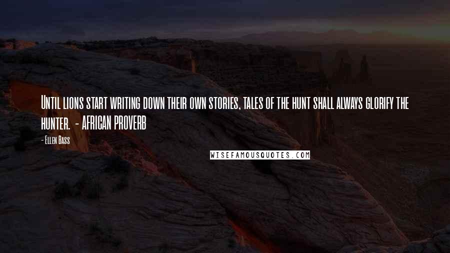 Ellen Bass Quotes: Until lions start writing down their own stories, tales of the hunt shall always glorify the hunter.  - AFRICAN PROVERB