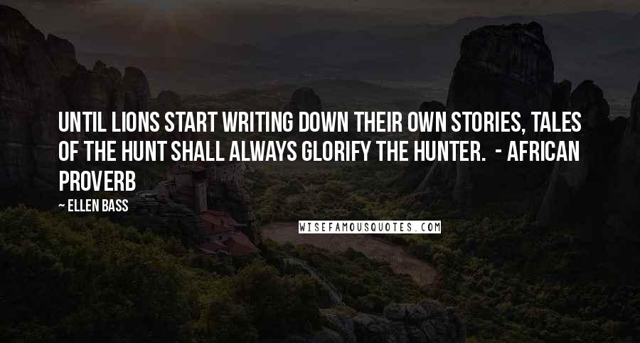 Ellen Bass Quotes: Until lions start writing down their own stories, tales of the hunt shall always glorify the hunter.  - AFRICAN PROVERB