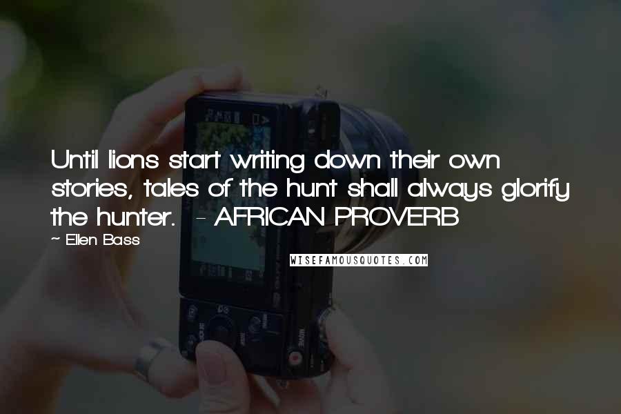 Ellen Bass Quotes: Until lions start writing down their own stories, tales of the hunt shall always glorify the hunter.  - AFRICAN PROVERB