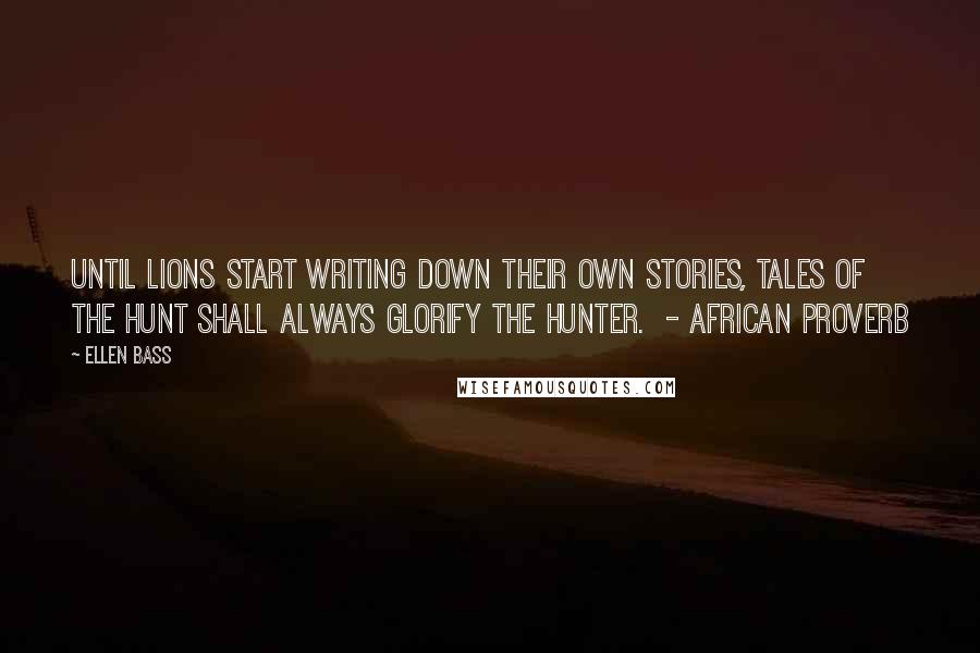 Ellen Bass Quotes: Until lions start writing down their own stories, tales of the hunt shall always glorify the hunter.  - AFRICAN PROVERB