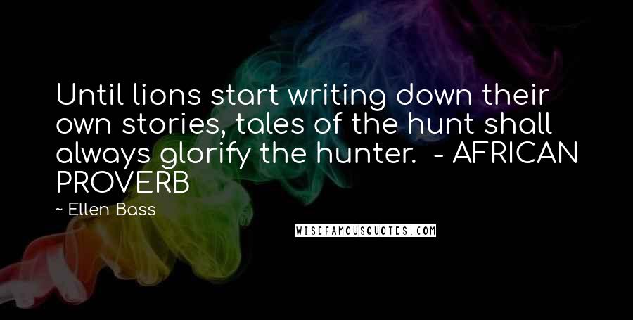 Ellen Bass Quotes: Until lions start writing down their own stories, tales of the hunt shall always glorify the hunter.  - AFRICAN PROVERB