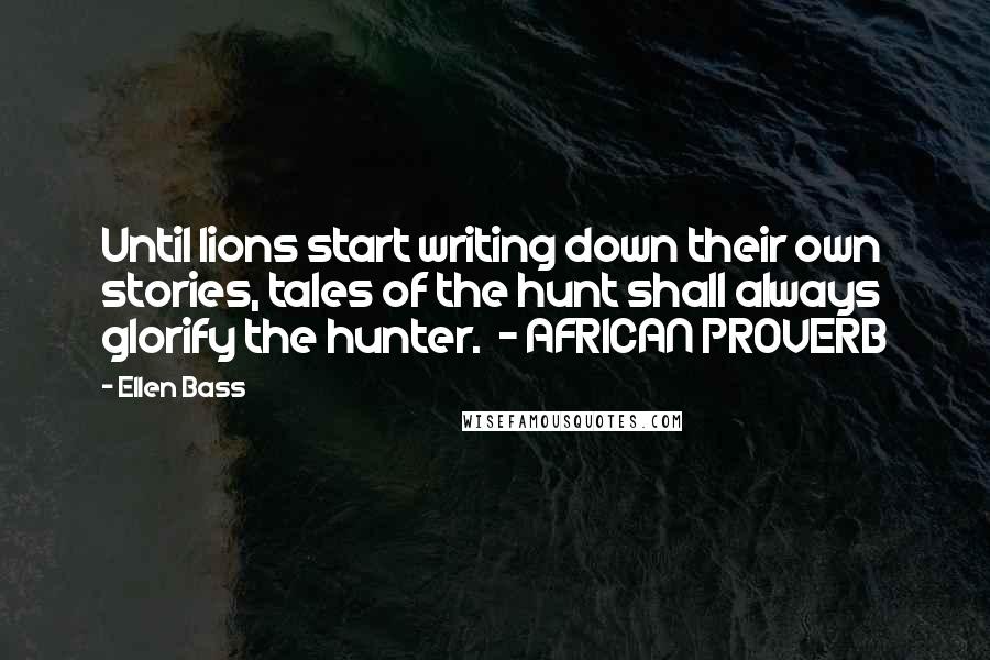 Ellen Bass Quotes: Until lions start writing down their own stories, tales of the hunt shall always glorify the hunter.  - AFRICAN PROVERB