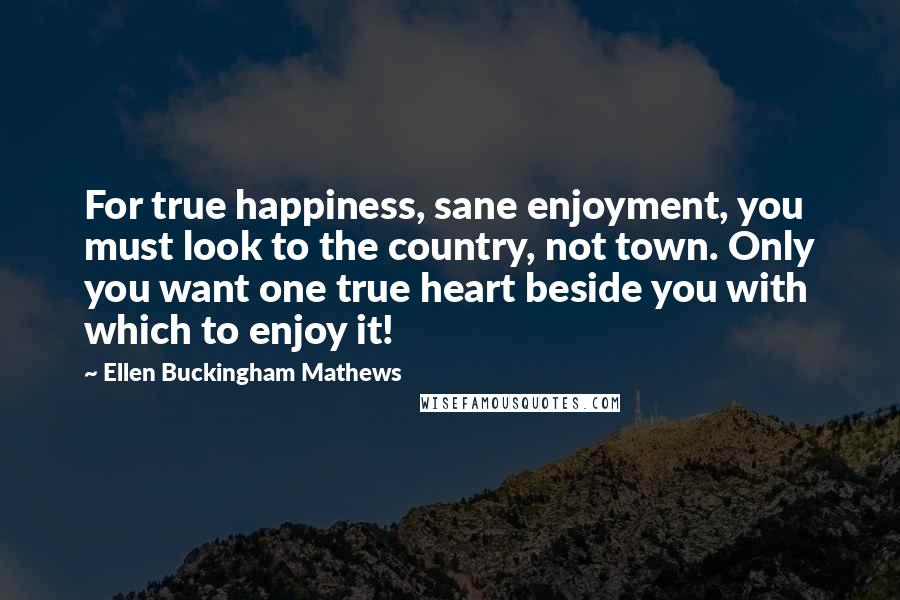 Ellen Buckingham Mathews Quotes: For true happiness, sane enjoyment, you must look to the country, not town. Only you want one true heart beside you with which to enjoy it!