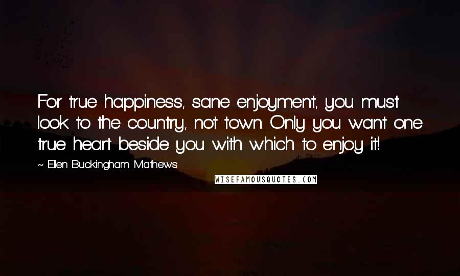 Ellen Buckingham Mathews Quotes: For true happiness, sane enjoyment, you must look to the country, not town. Only you want one true heart beside you with which to enjoy it!