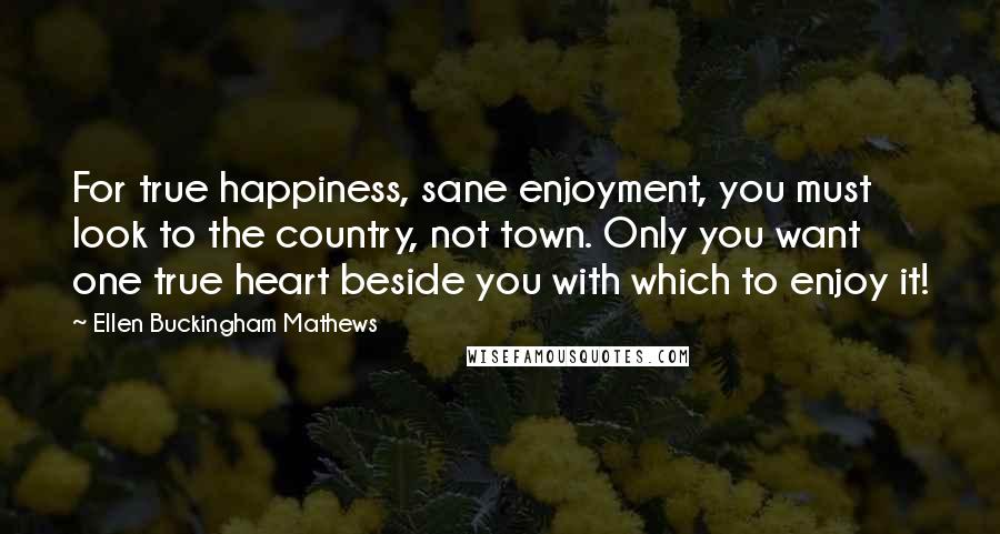 Ellen Buckingham Mathews Quotes: For true happiness, sane enjoyment, you must look to the country, not town. Only you want one true heart beside you with which to enjoy it!