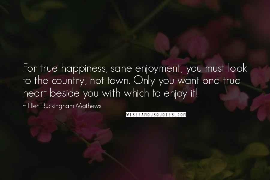 Ellen Buckingham Mathews Quotes: For true happiness, sane enjoyment, you must look to the country, not town. Only you want one true heart beside you with which to enjoy it!