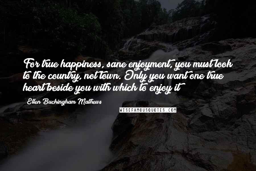 Ellen Buckingham Mathews Quotes: For true happiness, sane enjoyment, you must look to the country, not town. Only you want one true heart beside you with which to enjoy it!