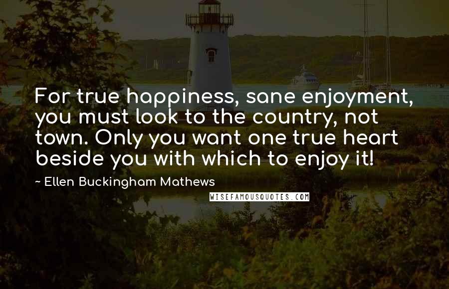 Ellen Buckingham Mathews Quotes: For true happiness, sane enjoyment, you must look to the country, not town. Only you want one true heart beside you with which to enjoy it!