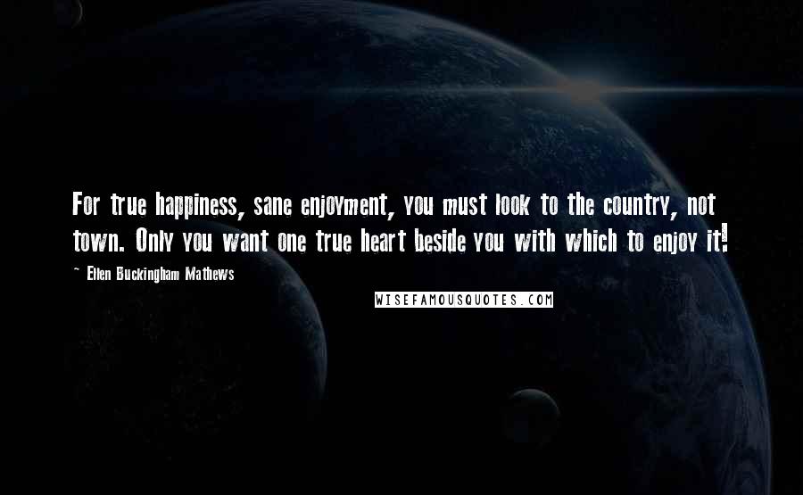 Ellen Buckingham Mathews Quotes: For true happiness, sane enjoyment, you must look to the country, not town. Only you want one true heart beside you with which to enjoy it!