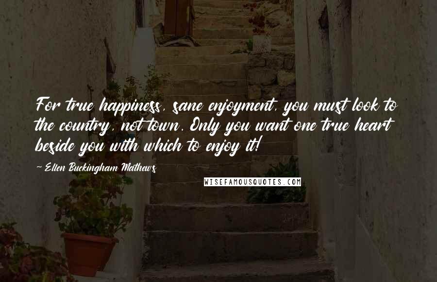 Ellen Buckingham Mathews Quotes: For true happiness, sane enjoyment, you must look to the country, not town. Only you want one true heart beside you with which to enjoy it!