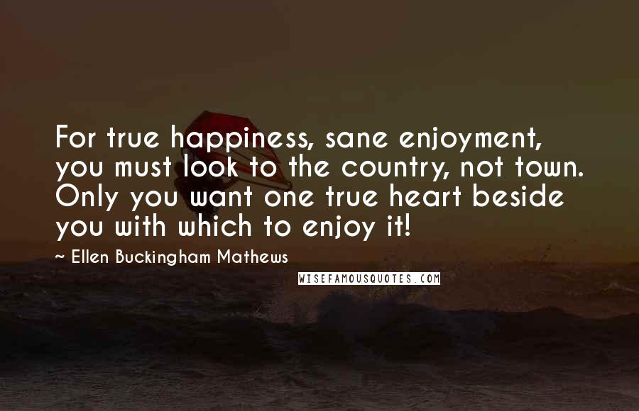 Ellen Buckingham Mathews Quotes: For true happiness, sane enjoyment, you must look to the country, not town. Only you want one true heart beside you with which to enjoy it!