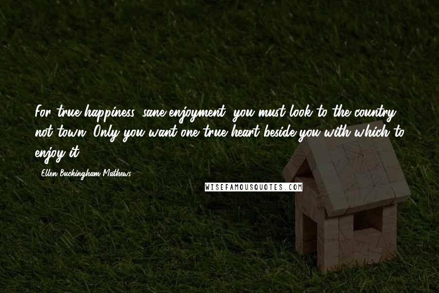 Ellen Buckingham Mathews Quotes: For true happiness, sane enjoyment, you must look to the country, not town. Only you want one true heart beside you with which to enjoy it!