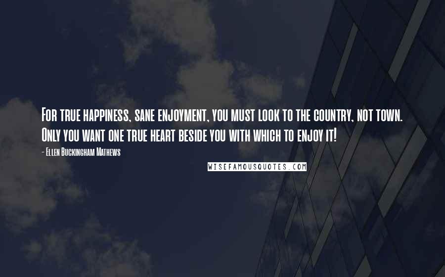 Ellen Buckingham Mathews Quotes: For true happiness, sane enjoyment, you must look to the country, not town. Only you want one true heart beside you with which to enjoy it!