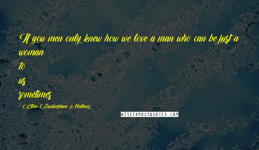 Ellen Buckingham Mathews Quotes: If you men only knew how we love a man who can be just a woman to us sometimes!