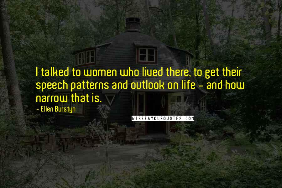 Ellen Burstyn Quotes: I talked to women who lived there, to get their speech patterns and outlook on life - and how narrow that is.