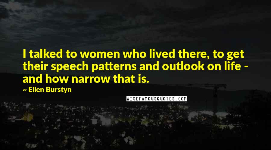 Ellen Burstyn Quotes: I talked to women who lived there, to get their speech patterns and outlook on life - and how narrow that is.