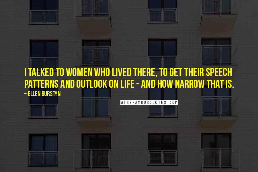 Ellen Burstyn Quotes: I talked to women who lived there, to get their speech patterns and outlook on life - and how narrow that is.