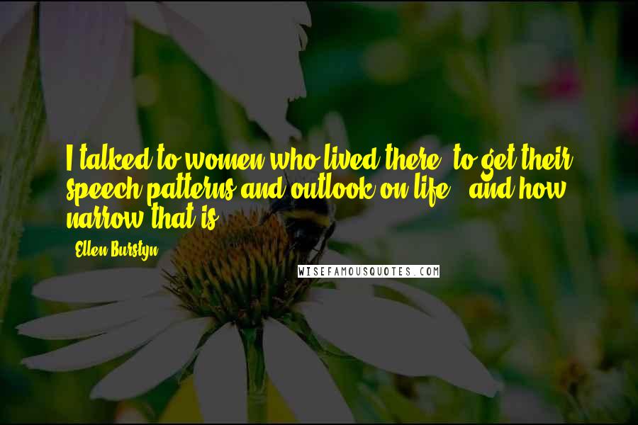 Ellen Burstyn Quotes: I talked to women who lived there, to get their speech patterns and outlook on life - and how narrow that is.