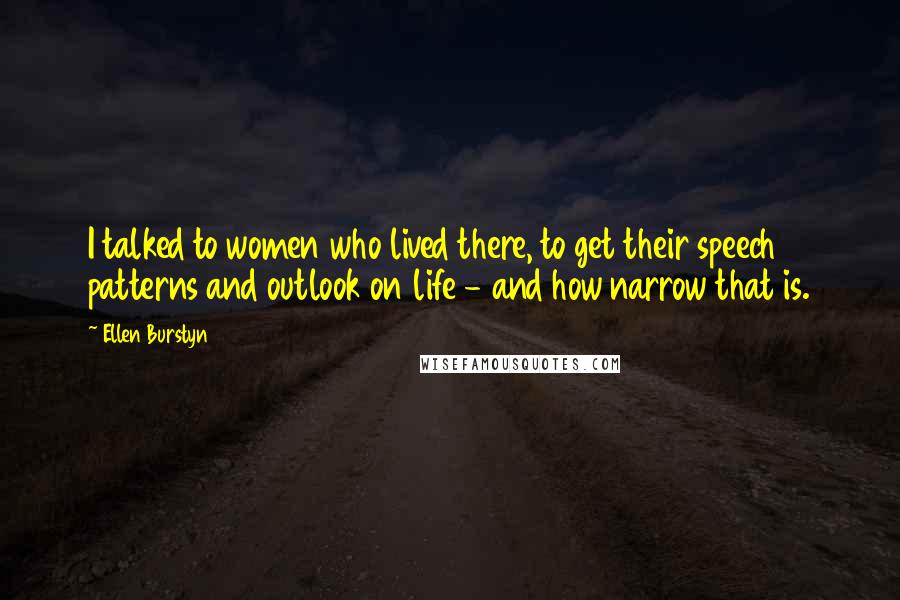 Ellen Burstyn Quotes: I talked to women who lived there, to get their speech patterns and outlook on life - and how narrow that is.