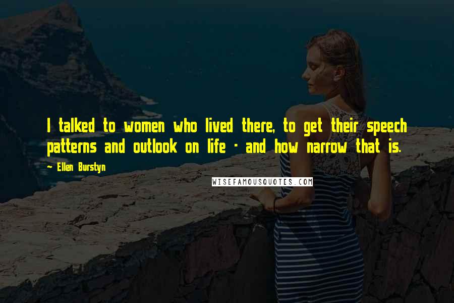 Ellen Burstyn Quotes: I talked to women who lived there, to get their speech patterns and outlook on life - and how narrow that is.