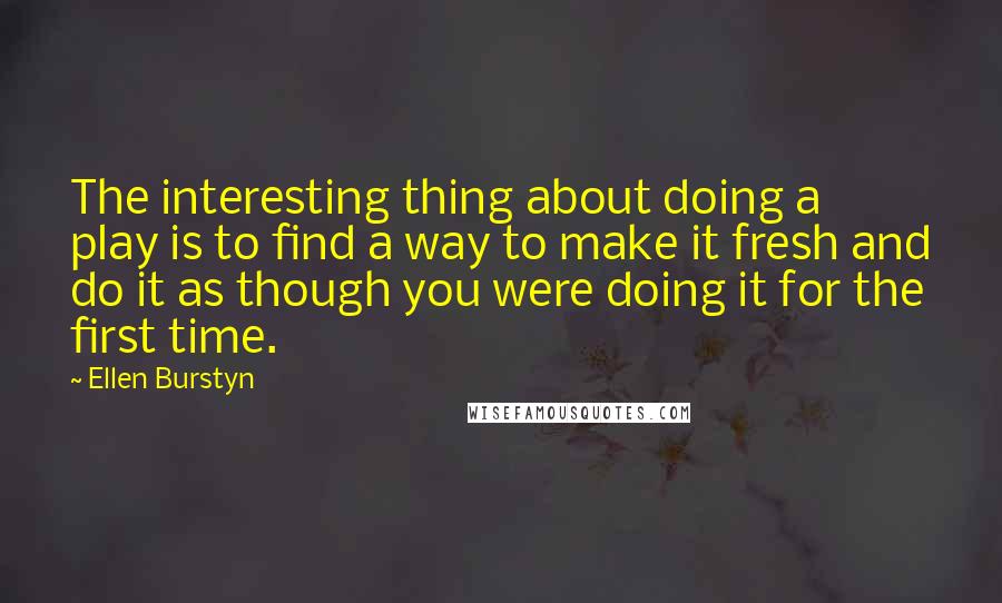 Ellen Burstyn Quotes: The interesting thing about doing a play is to find a way to make it fresh and do it as though you were doing it for the first time.