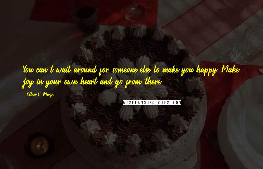 Ellen C. Maze Quotes: You can't wait around for someone else to make you happy. Make joy in your own heart and go from there.