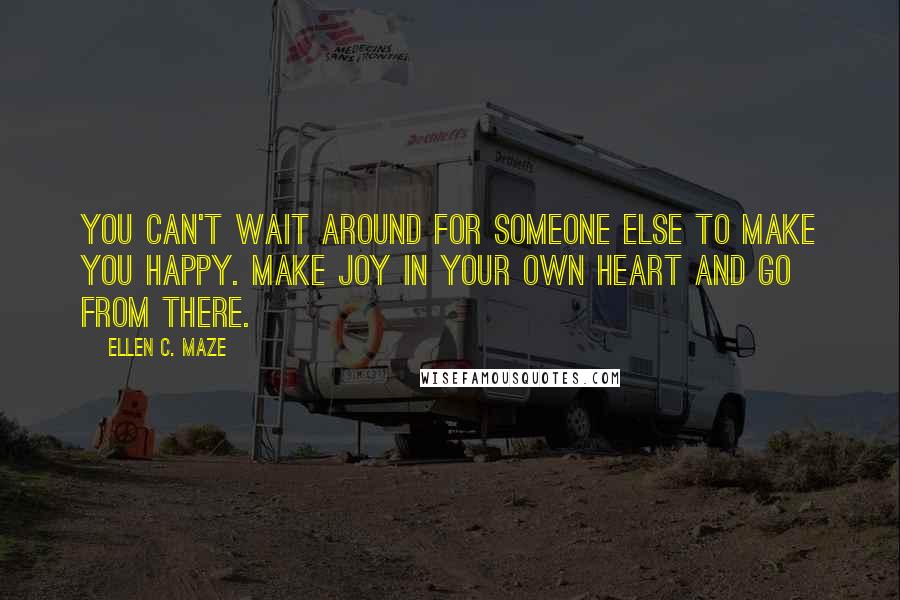 Ellen C. Maze Quotes: You can't wait around for someone else to make you happy. Make joy in your own heart and go from there.