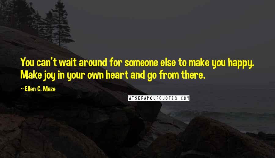 Ellen C. Maze Quotes: You can't wait around for someone else to make you happy. Make joy in your own heart and go from there.