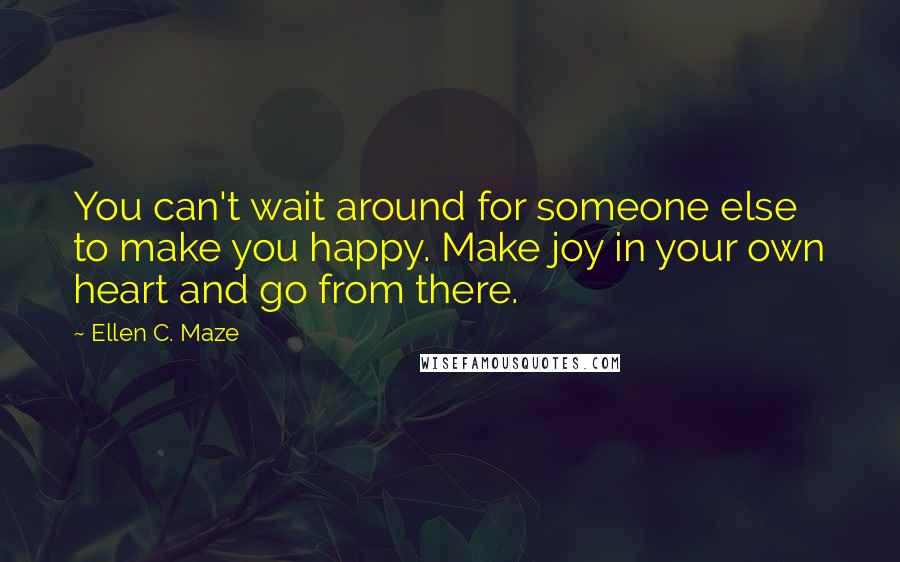 Ellen C. Maze Quotes: You can't wait around for someone else to make you happy. Make joy in your own heart and go from there.