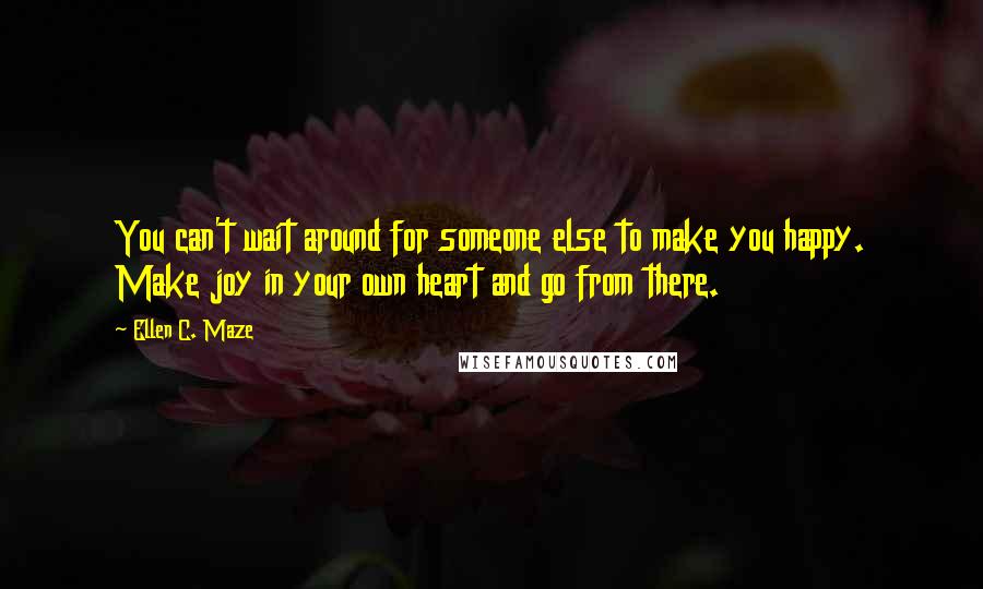 Ellen C. Maze Quotes: You can't wait around for someone else to make you happy. Make joy in your own heart and go from there.