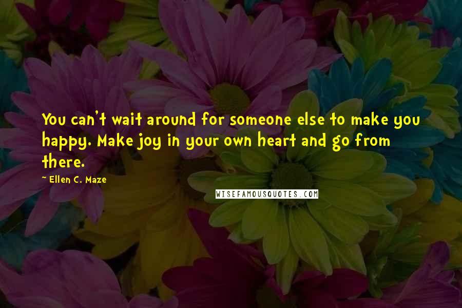 Ellen C. Maze Quotes: You can't wait around for someone else to make you happy. Make joy in your own heart and go from there.