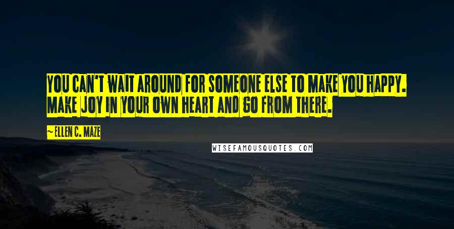 Ellen C. Maze Quotes: You can't wait around for someone else to make you happy. Make joy in your own heart and go from there.
