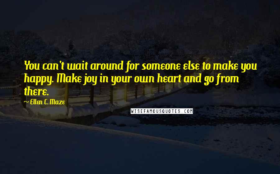 Ellen C. Maze Quotes: You can't wait around for someone else to make you happy. Make joy in your own heart and go from there.
