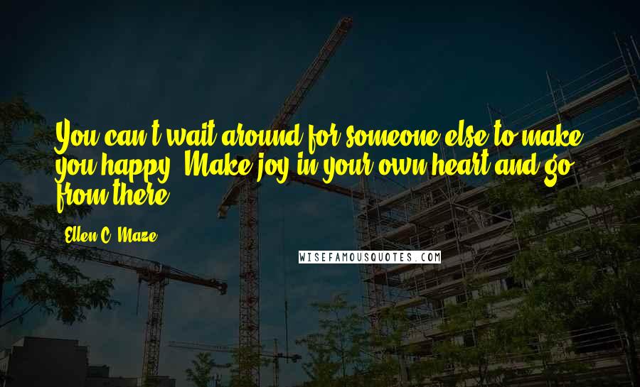 Ellen C. Maze Quotes: You can't wait around for someone else to make you happy. Make joy in your own heart and go from there.