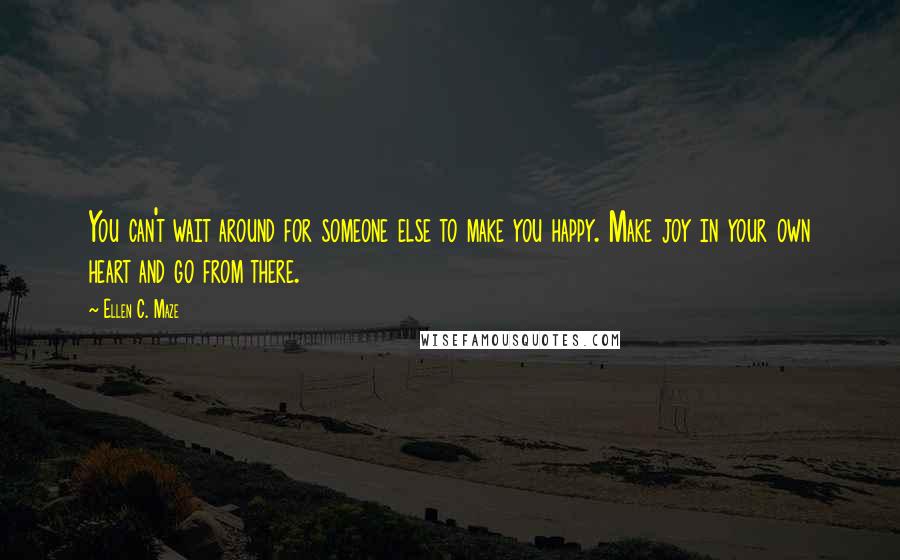 Ellen C. Maze Quotes: You can't wait around for someone else to make you happy. Make joy in your own heart and go from there.