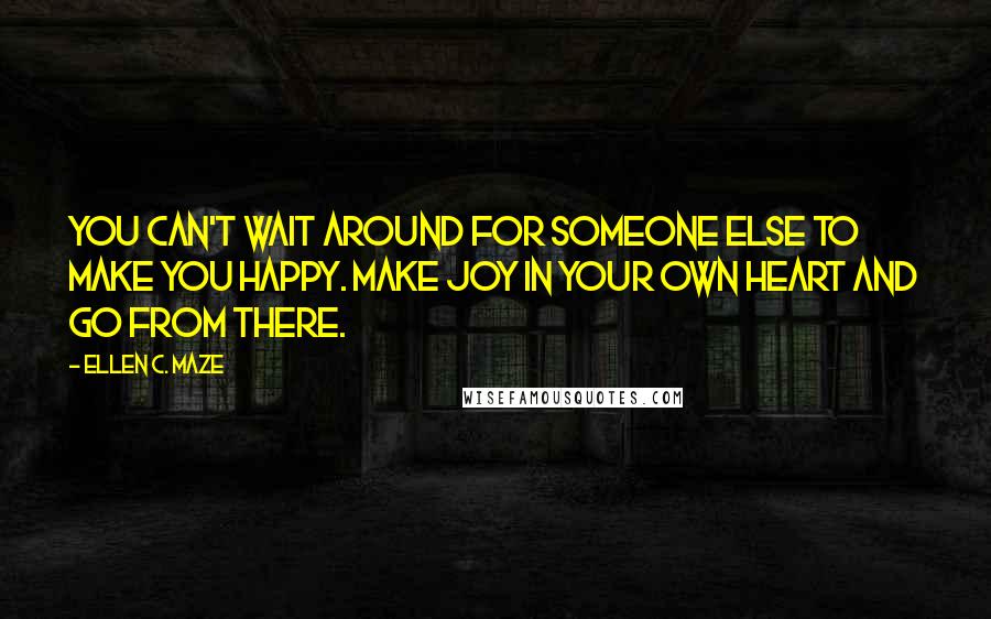 Ellen C. Maze Quotes: You can't wait around for someone else to make you happy. Make joy in your own heart and go from there.