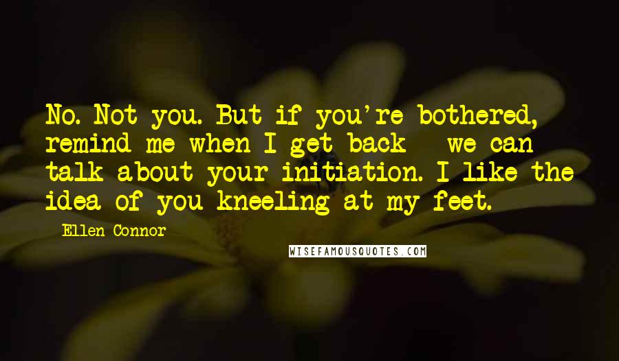 Ellen Connor Quotes: No. Not you. But if you're bothered, remind me when I get back - we can talk about your initiation. I like the idea of you kneeling at my feet.