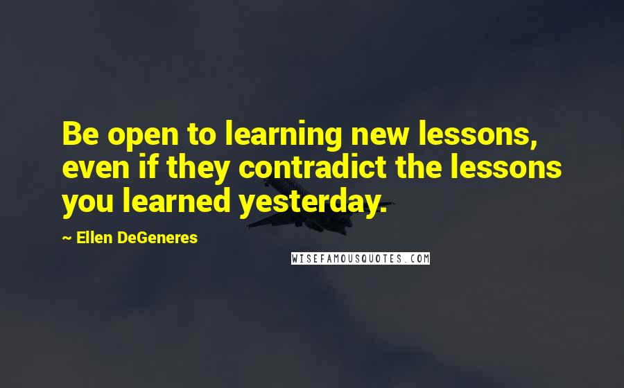 Ellen DeGeneres Quotes: Be open to learning new lessons, even if they contradict the lessons you learned yesterday.