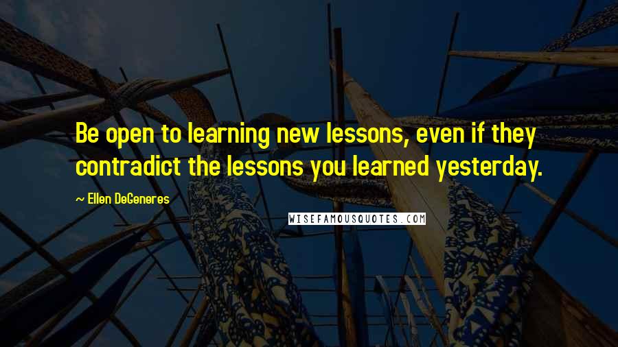 Ellen DeGeneres Quotes: Be open to learning new lessons, even if they contradict the lessons you learned yesterday.